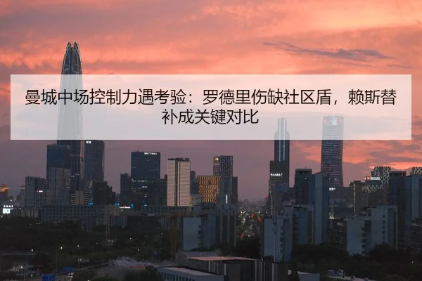 曼城中场控制力遇考验：罗德里伤缺社区盾，赖斯替补成关键对比