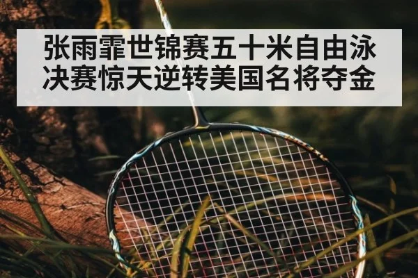张雨霏世锦赛五十米自由泳决赛惊天逆转美国名将夺金