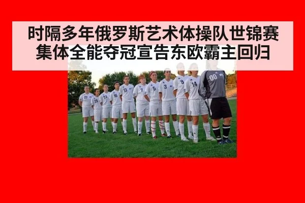 时隔多年俄罗斯艺术体操队世锦赛集体全能夺冠宣告东欧霸主回归